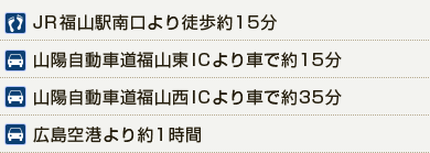 JR福山駅南口より徒歩約15分　山陽自動車道福山東ICより車で約15分　山陽自動車道福山西ICより車で約35分　広島空港より約1時間