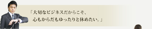 「大切なビジネスだからこそ、心もからだもゆったりと休めたい。」