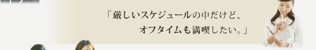 「厳しいスケジュールの中だけど、オフタイムも満喫したい。」