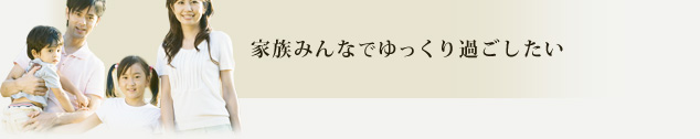 家族みんなでゆっくり過ごしたい